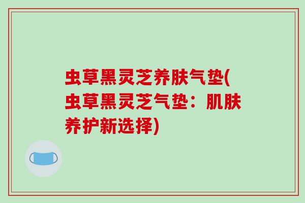 虫草黑灵芝养肤气垫(虫草黑灵芝气垫:肌肤养护新选择)