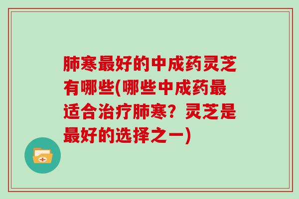 肺寒最好的中成药灵芝有哪些(哪些中成药最适合治疗肺寒?灵芝是最好的选择之一)
