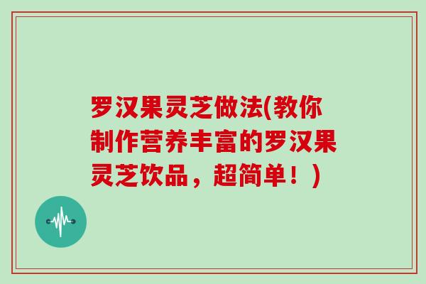 罗汉果灵芝做法(教你制作营养丰富的罗汉果灵芝饮品，超简单！)