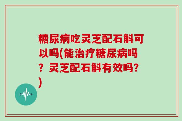 糖尿病吃灵芝配石斛可以吗(能治疗糖尿病吗？灵芝配石斛有效吗？)