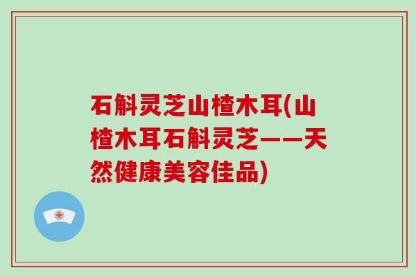 石斛灵芝山楂木耳(山楂木耳石斛灵芝——天然健康美容佳品)