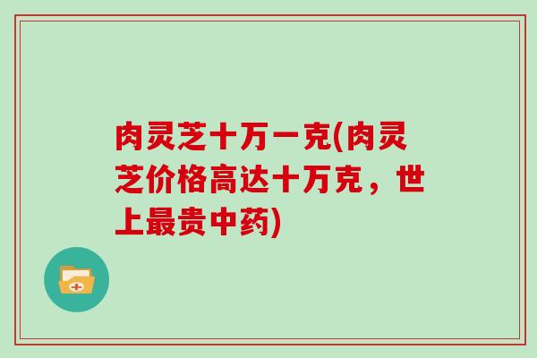 肉灵芝十万一克(肉灵芝价格高达十万克，世上最贵中药)