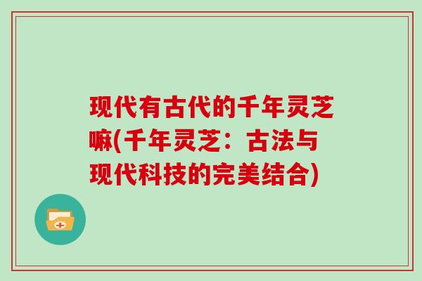 现代有古代的千年灵芝嘛(千年灵芝:古法与现代科技的完美结合)