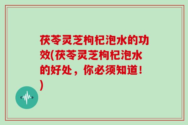 茯苓灵芝枸杞泡水的功效(茯苓灵芝枸杞泡水的好处,你必须知道!)