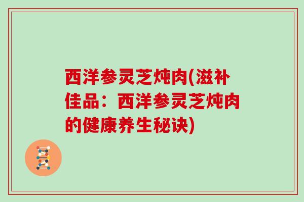 西洋参灵芝炖肉(滋补佳品：西洋参灵芝炖肉的健康养生秘诀)