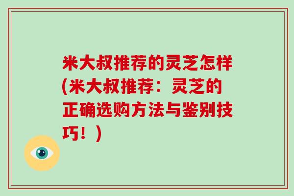 米大叔推荐的灵芝怎样(米大叔推荐:灵芝的正确选购方法与鉴别技巧!)