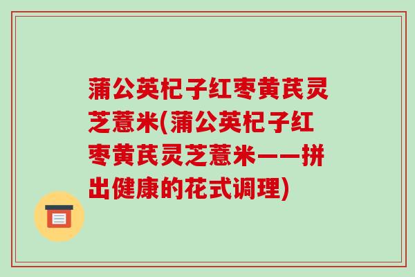 蒲公英杞子红枣黄芪灵芝薏米(蒲公英杞子红枣黄芪灵芝薏米——拼出健康的花式调理)