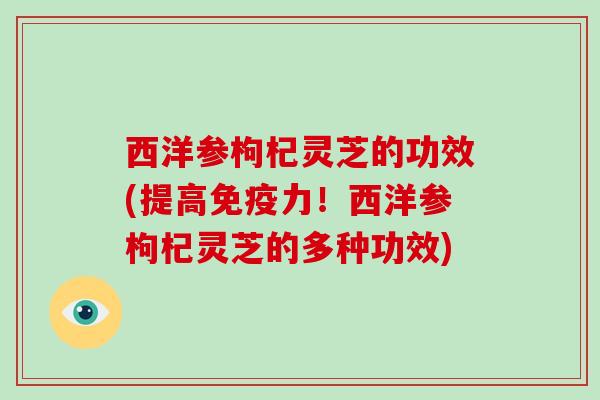 西洋参枸杞灵芝的功效(提高免疫力!西洋参枸杞灵芝的多种功效)