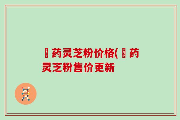 蔵药灵芝粉价格(蔵药灵芝粉售价更新