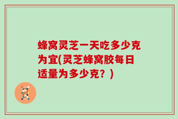 蜂窝灵芝一天吃多少克为宜(灵芝蜂窝胶每日适量为多少克？)