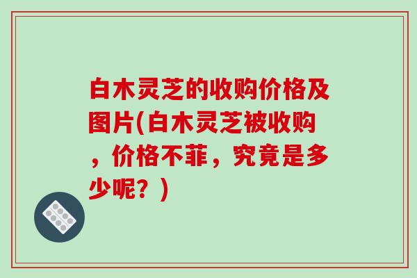 白木灵芝的收购价格及图片(白木灵芝被收购，价格不菲，究竟是多少呢？)