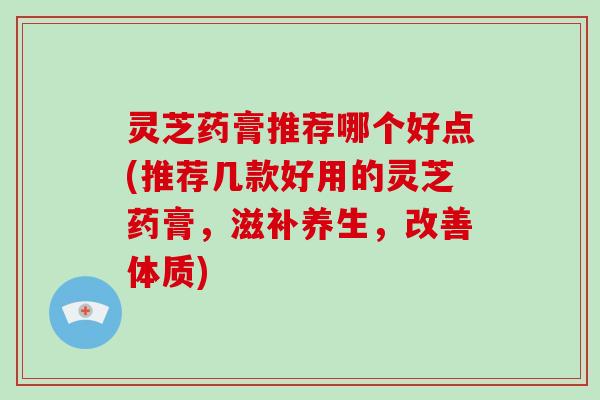 灵芝药膏推荐哪个好点(推荐几款好用的灵芝药膏,滋补养生,改善体质)