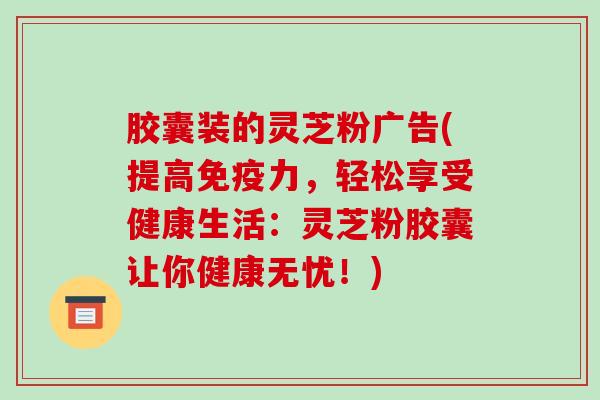 胶囊装的灵芝粉广告(提高免疫力,轻松享受健康生活:灵芝粉胶囊让你健康无忧!)