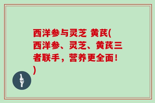 西洋参与灵芝 黄芪(西洋参、灵芝、黄芪三者联手，营养更全面！)