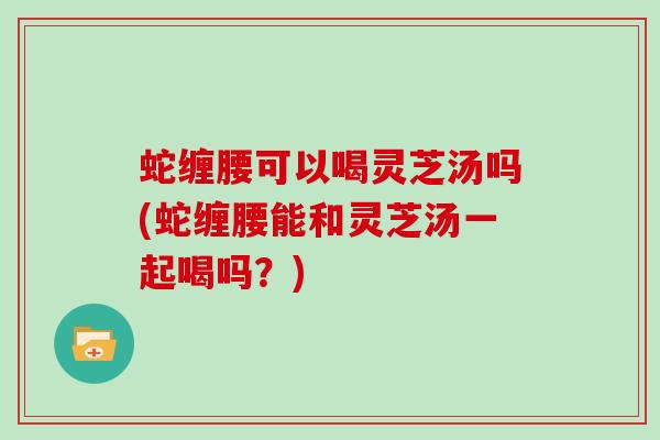 蛇缠腰可以喝灵芝汤吗(蛇缠腰能和灵芝汤一起喝吗?)