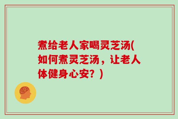 煮给老人家喝灵芝汤(如何煮灵芝汤，让老人体健身心安？)