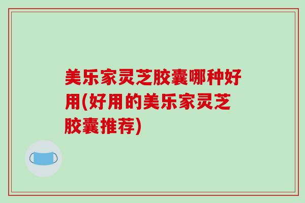 美乐家灵芝胶囊哪种好用(好用的美乐家灵芝胶囊推荐)