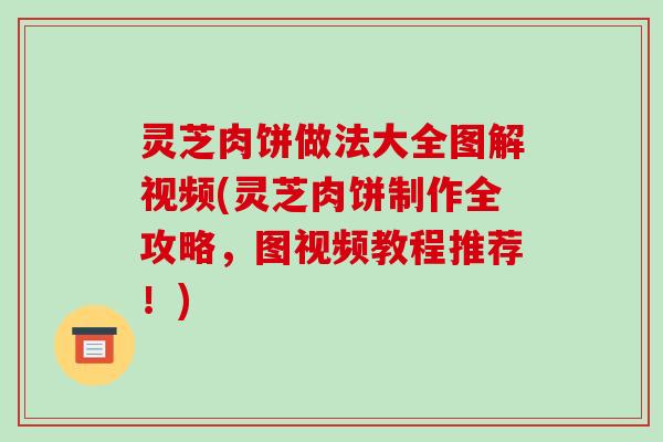 灵芝肉饼做法大全图解视频(灵芝肉饼制作全攻略,图视频教程推荐!)