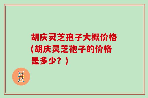 胡庆灵芝孢子大概价格(胡庆灵芝孢子的价格是多少?)