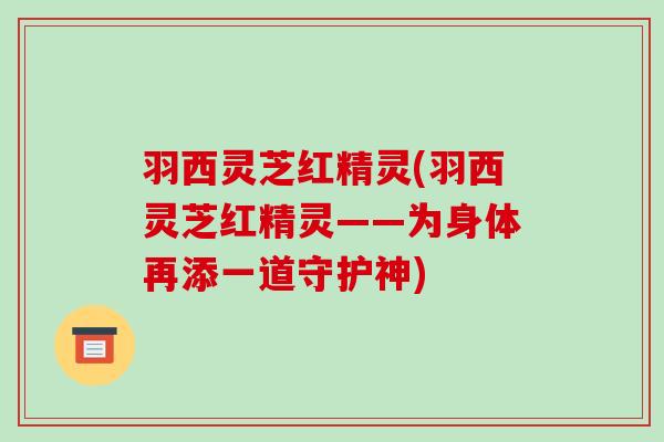 羽西灵芝红精灵(羽西灵芝红精灵——为身体再添一道守护神)