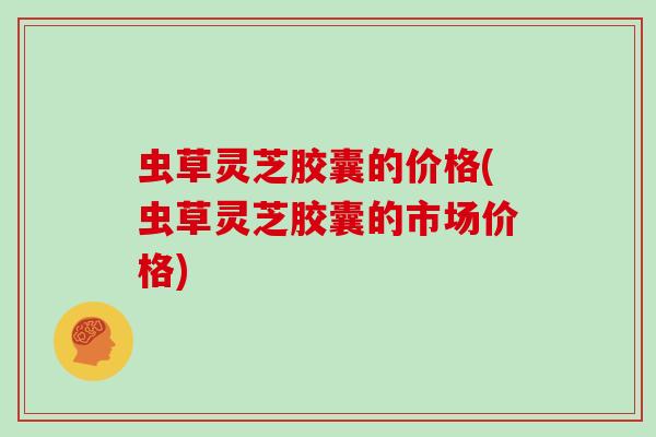 虫草灵芝胶囊的价格(虫草灵芝胶囊的市场价格)