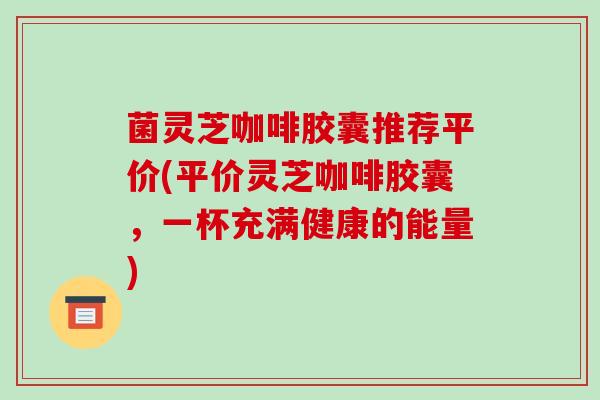 菌灵芝咖啡胶囊推荐平价(平价灵芝咖啡胶囊，一杯充满健康的能量)