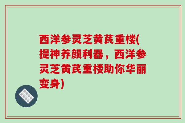 西洋参灵芝黄芪重楼(提神养颜利器，西洋参灵芝黄芪重楼助你华丽变身)