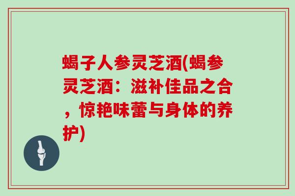 蝎子人参灵芝酒(蝎参灵芝酒:滋补佳品之合,惊艳味蕾与身体的养护)