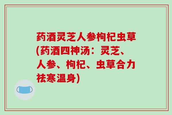 药酒灵芝人参枸杞虫草(药酒四神汤：灵芝、人参、枸杞、虫草合力祛寒温身)