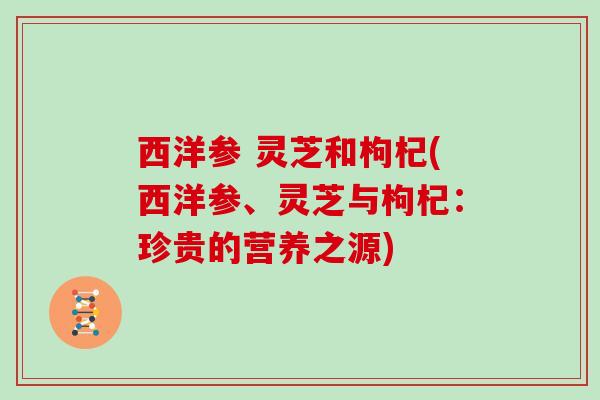 西洋参 灵芝和枸杞(西洋参、灵芝与枸杞:珍贵的营养之源)