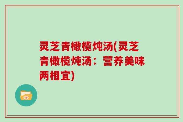 灵芝青橄榄炖汤(灵芝青橄榄炖汤：营养美味两相宜)