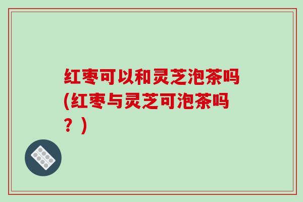 红枣可以和灵芝泡茶吗(红枣与灵芝可泡茶吗？)