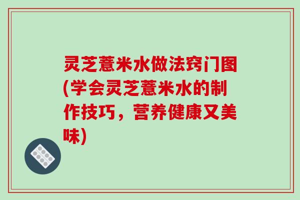 灵芝薏米水做法窍门图(学会灵芝薏米水的制作技巧,营养健康又美味)