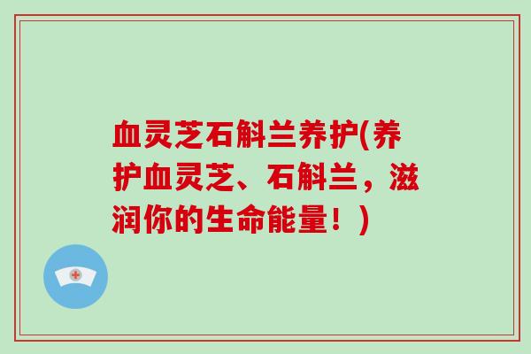 血灵芝石斛兰养护(养护血灵芝、石斛兰,滋润你的生命能量!)