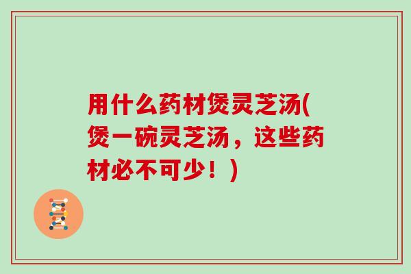 用什么药材煲灵芝汤(煲一碗灵芝汤,这些药材必不可少!)