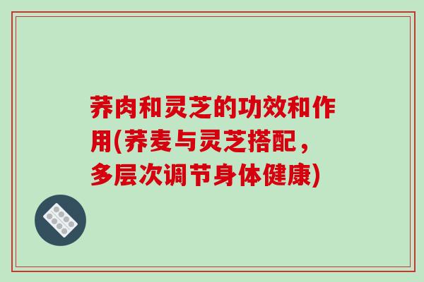 荞肉和灵芝的功效和作用(荞麦与灵芝搭配,多层次调节身体健康)