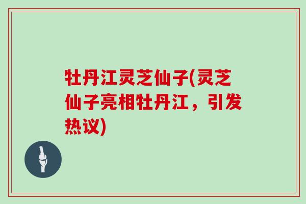 牡丹江灵芝仙子(灵芝仙子亮相牡丹江,引发热议)