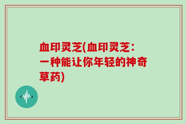 血印灵芝(血印灵芝：一种能让你年轻的神奇草药)