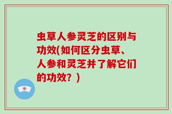 虫草人参灵芝的区别与功效(如何区分虫草、人参和灵芝并了解它们的功效?)