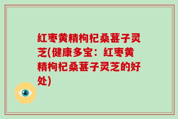 红枣黄精枸杞桑葚子灵芝(健康多宝:红枣黄精枸杞桑葚子灵芝的好处)