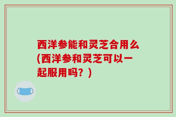 西洋参能和灵芝合用么(西洋参和灵芝可以一起服用吗?)