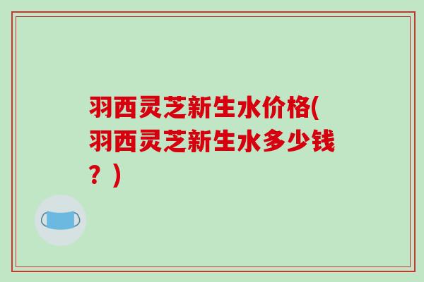 羽西灵芝新生水价格(羽西灵芝新生水多少钱?)