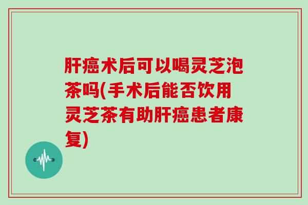 肝癌术后可以喝灵芝泡茶吗(手术后能否饮用灵芝茶有助肝癌患者康复)