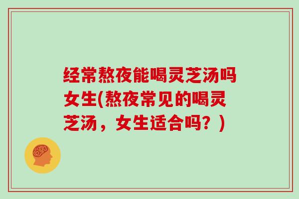 经常熬夜能喝灵芝汤吗女生(熬夜常见的喝灵芝汤,女生适合吗?)