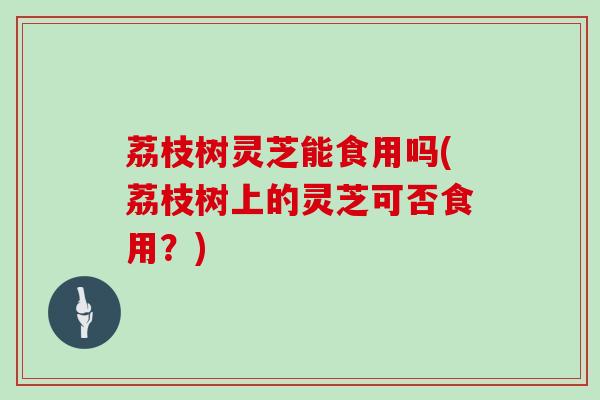 荔枝树灵芝能食用吗(荔枝树上的灵芝可否食用？)