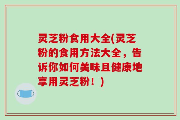 灵芝粉食用大全(灵芝粉的食用方法大全,告诉你如何美味且健康地享用灵芝粉!)