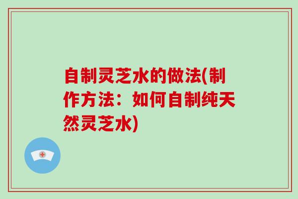 自制灵芝水的做法(制作方法：如何自制纯天然灵芝水)