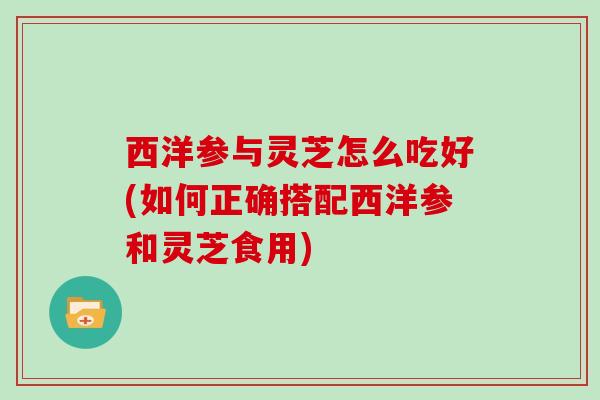 西洋参与灵芝怎么吃好(如何正确搭配西洋参和灵芝食用)