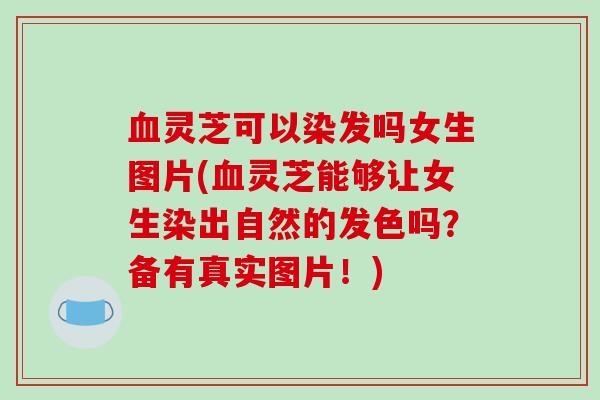 血灵芝可以染发吗女生图片(血灵芝能够让女生染出自然的发色吗?备有真实图片!)