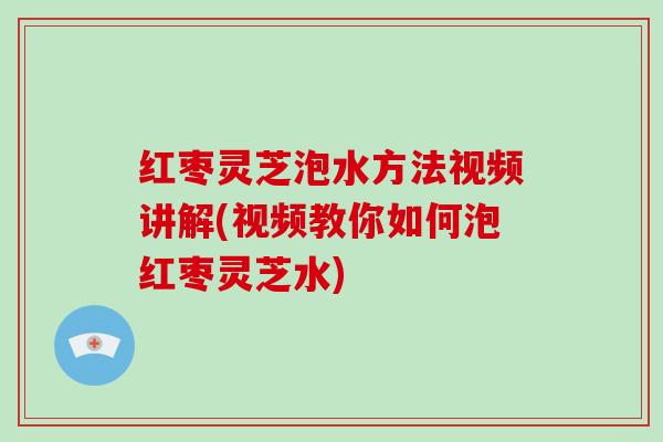 红枣灵芝泡水方法视频讲解(视频教你如何泡红枣灵芝水)